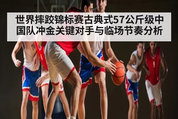 世界摔跤锦标赛古典式57公斤级中国队冲金关键对手与临场节奏分析